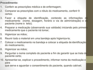 Procedimento:
1. Conferir as prescrições médica e de enfermagem;
2. Comparar as prescrições com o rótulo do medicamento, conferir 9
certos:
3. Fazer a etiqueta de identificação, contendo as informações do
medicamento (nome, dosagem, horário e via de administração) e do
paciente (nome e leito);
4. Preparar a medicação (observando sua validade) iniciando pelo primeiro
medicamento que o paciente irá tomar;
5. Higienizar as mãos;
6. Reunir todo o material em uma bandeja após higieniza-la;
7. Colocar o medicamento na bandeja e colocar a etiqueta de identificação
do medicamento;
8. Higienizar as mãos;
9. Perguntar o nome completo do paciente a fim de garantir que se trata do
paciente certo;
10. Apresentar-se, explicar o procedimento, informar nome da medicação e
para
que serve e aguardar o consentimento do paciente, quando cabível;
 