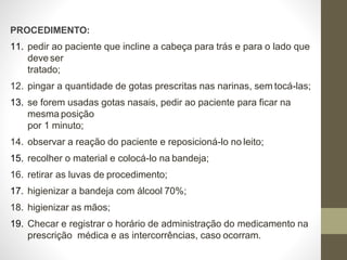 PROCEDIMENTO:
11. pedir ao paciente que incline a cabeça para trás e para o lado que
deve ser
tratado;
12. pingar a quantidade de gotas prescritas nas narinas, sem tocá-las;
13. se forem usadas gotas nasais, pedir ao paciente para ficar na
mesma posição
por 1 minuto;
14. observar a reação do paciente e reposicioná-lo no leito;
15. recolher o material e colocá-lo na bandeja;
16. retirar as luvas de procedimento;
17. higienizar a bandeja com álcool 70%;
18. higienizar as mãos;
19. Checar e registrar o horário de administração do medicamento na
prescrição médica e as intercorrências, caso ocorram.
 