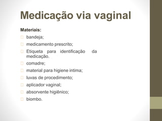 Medicação via vaginal
Materiais:
bandeja;
medicamento prescrito;
Etiqueta para identificação da
medicação.
comadre;
material para higiene intima;
luvas de procedimento;
aplicador vaginal;
absorvente higiênico;
biombo.
 