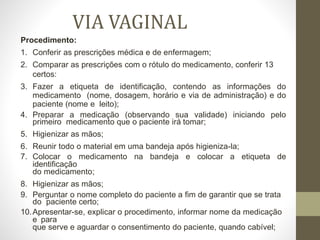 VIA VAGINAL
Procedimento:
1. Conferir as prescrições médica e de enfermagem;
2. Comparar as prescrições com o rótulo do medicamento, conferir 13
certos:
3. Fazer a etiqueta de identificação, contendo as informações do
medicamento (nome, dosagem, horário e via de administração) e do
paciente (nome e leito);
4. Preparar a medicação (observando sua validade) iniciando pelo
primeiro medicamento que o paciente irá tomar;
5. Higienizar as mãos;
6. Reunir todo o material em uma bandeja após higieniza-la;
7. Colocar o medicamento na bandeja e colocar a etiqueta de
identificação
do medicamento;
8. Higienizar as mãos;
9. Perguntar o nome completo do paciente a fim de garantir que se trata
do paciente certo;
10.Apresentar-se, explicar o procedimento, informar nome da medicação
e para
que serve e aguardar o consentimento do paciente, quando cabível;
 