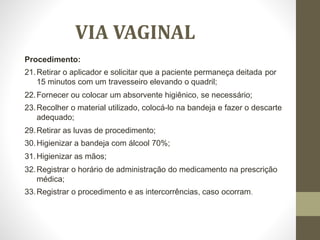 VIA VAGINAL
Procedimento:
21.Retirar o aplicador e solicitar que a paciente permaneça deitada por
15 minutos com um travesseiro elevando o quadril;
22.Fornecer ou colocar um absorvente higiênico, se necessário;
23.Recolher o material utilizado, colocá-lo na bandeja e fazer o descarte
adequado;
29.Retirar as luvas de procedimento;
30.Higienizar a bandeja com álcool 70%;
31.Higienizar as mãos;
32.Registrar o horário de administração do medicamento na prescrição
médica;
33.Registrar o procedimento e as intercorrências, caso ocorram.
 
