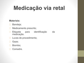 Medicação via retal
Materiais:
Bandeja;
Medicamento prescrito;
Etiqueta para identificação da
medicação.
Luvas de procedimento;
Gaze;
Biombo;
Comadre.
 