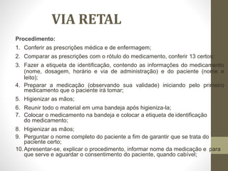 VIA RETAL
Procedimento:
1. Conferir as prescrições médica e de enfermagem;
2. Comparar as prescrições com o rótulo do medicamento, conferir 13 certos:
3. Fazer a etiqueta de identificação, contendo as informações do medicamento
(nome, dosagem, horário e via de administração) e do paciente (nome e
leito);
4. Preparar a medicação (observando sua validade) iniciando pelo primeiro
medicamento que o paciente irá tomar;
5. Higienizar as mãos;
6. Reunir todo o material em uma bandeja após higieniza-la;
7. Colocar o medicamento na bandeja e colocar a etiqueta de identificação
do medicamento;
8. Higienizar as mãos;
9. Perguntar o nome completo do paciente a fim de garantir que se trata do
paciente certo;
10.Apresentar-se, explicar o procedimento, informar nome da medicação e para
que serve e aguardar o consentimento do paciente, quando cabível;
 