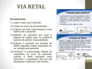 Procedimento:
11.Isolar o leito com o biombo.
12.Calçar as luvas de procedimento;
13.Colocar um forro impermeável e uma
toalha sob o paciente.
14.Solicitar ao paciente que faça a
higiene da região anal, ou realizá-la
quando ele estiver impossibilitado;
15.Colocar o paciente em posição de
SIMS (decúbito lateral esquerdo) ou
na posição genupeitoral;
16.Introduzir a extremidade afilada do
supositório no ânus do paciente,
usando o dedo indicador para
direcionar o supositório até que ele
ultrapasse o esfíncter anal interno;
VIA RETAL
 