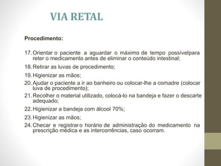 Procedimento:
17.Orientar o paciente a aguardar o máximo de tempo possívelpara
reter o medicamento antes de eliminar o conteúdo intestinal;
18.Retirar as luvas de procedimento;
19.Higienizar as mãos;
20.Ajudar o paciente a ir ao banheiro ou colocar-lhe a comadre (colocar
luva de procedimento);
21.Recolher o material utilizado, colocá-lo na bandeja e fazer o descarte
adequado;
22.Higienizar a bandeja com álcool 70%;
23.Higienizar as mãos;
24.Checar e registraro horário de administração do medicamento na
prescrição médica e as intercorrências, caso ocorram.
VIA RETAL
 