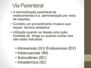 ViaParenteral
• A administração parenteral de
medicamentos é a administração por meio
de injeções.
• Constitui um procedimento invasivo que
requer técnica asséptica.
• Utilizada quando se deseja uma ação
imediata da droga ou quando outras vias
não estão indicadas.
• Intravenoso (IV)/ Endovenoso (EV)
• Intramuscular (IM)
• Subcutâneo (SC)
• Intradérmico (ID)
 