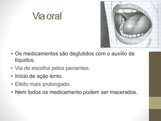 Viaoral
• Os medicamentos são deglutidos com o auxílio de
líquidos.
• Via de escolha pelos pacientes.
• Início de ação lento.
• Efeito mais prolongado.
• Nem todos os medicamento podem ser macerados.
 