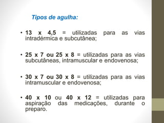 Tipos de agulha:
• 13 x 4,5 = utilizadas para as vias
intradérmica e subcutânea;
• 25 x 7 ou 25 x 8 = utilizadas para as vias
subcutâneas, intramuscular e endovenosa;
• 30 x 7 ou 30 x 8 = utilizadas para as vias
intramuscular e endovenosa;
ou 40 x 12 = utilizadas para
das medicações, durante o
• 40 x 10
aspiração
preparo.
 
