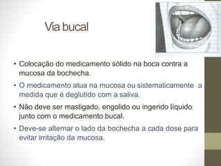 Viabucal
• Colocação do medicamento sólido na boca contra a
mucosa da bochecha.
• O medicamento atua na mucosa ou sistematicamente a
medida que é deglutido com a saliva.
• Não deve ser mastigado, engolido ou ingerido líquido
junto com o medicamento bucal.
• Deve-se alternar o lado da bochecha a cada dose para
evitar irritação da mucosa.
 
