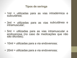 Tipos de seringa
intradérmica e
subcutânea e
• 1ml = utilizadas para as vias
subcutânea;
• 3ml = utilizadas para as vias
intramuscular;
• 5ml = utilizadas para as vias intramuscular e
endovenosa (no caso de medicações que não
são diluídas);
• 10ml = utilizadas para a via endovenosa;
• 20ml = utilizadas para a via endovenosa;
 
