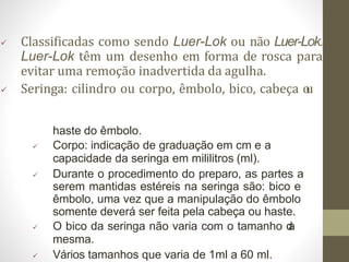  Classificadas como sendo Luer-Lok ou não Luer-Lok.
Luer-Lok têm um desenho em forma de rosca para
evitar uma remoção inadvertida da agulha.
 Seringa: cilindro ou corpo, êmbolo, bico, cabeça o
u
haste do êmbolo.
 Corpo: indicação de graduação em cm e a
capacidade da seringa em mililitros (ml).
 Durante o procedimento do preparo, as partes a
serem mantidas estéreis na seringa são: bico e
êmbolo, uma vez que a manipulação do êmbolo
somente deverá ser feita pela cabeça ou haste.
 O bico da seringa não varia com o tamanho d
a
mesma.
 Vários tamanhos que varia de 1ml a 60 ml.
 