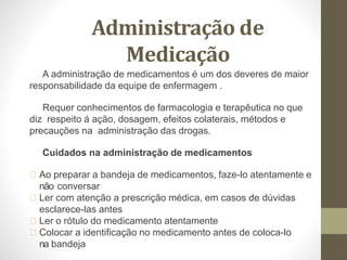 Administração de
Medicação
A administração de medicamentos é um dos deveres de maior
responsabilidade da equipe de enfermagem .
Requer conhecimentos de farmacologia e terapêutica no que
diz respeito á ação, dosagem, efeitos colaterais, métodos e
precauções na administração das drogas.
Cuidados na administração de medicamentos
Ao preparar a bandeja de medicamentos, faze-lo atentamente e
não conversar
Ler com atenção a prescrição médica, em casos de dúvidas
esclarece-las antes
Ler o rótulo do medicamento atentamente
Colocar a identificação no medicamento antes de coloca-lo
na bandeja
 