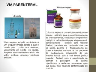 VIA PARENTERAL
Ampola
Frasco-ampola
O frasco ampola é um recipiente de formato
tubular, utilizado para o acondicionamento
de medicamentos, substâncias ou produtos
biológicos administrados por via parenteral,
completamente lacrado com material
flexível, que deve ser perfurado para que
se utilize, permite o fracionamento de
doses e injeções em mais de um paciente
de medicamento proveniente de um
mesmo frasco, pois a sua tampa possui
material flexível, com a propriedade de
permitir a passagem da agulha
hipodérmica e vedar-se novamente após
sua saída, não havendo contaminação do
produto.
Uma ampola, empola ou âmbula é
um pequeno frasco selado o qual é
usado para conter uma amostra,
usualmente um sólido ou líquido.
Ampolas são comumente feitas de
vidro, embora ampolas plásticas
existam.
 