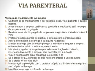 VIA PARENTERAL
Preparo do medicamento em ampola
1. Certificar-se do medicamento a ser aplicado, dose, via e paciente a que se
destina
2. Antes de abrir a ampola, certificar-se que toda a medicação está no corpo
da ampola e não no gargalo
3. Realizar assepsia do gargalo da ampola com algodão embebido em álcool á
70%
4. Proteger os dedos antes de quebrar a ampola com o próprio algodão
5. Abrir a embalagem da seringa e da agulha na técnica
6. Manter a seringa com os dedos polegar e indicador e segurar a ampola
entre os dedos médio e indicador da outra mão
7. Introduzir a agulha na ampola e proceder a aspiração do conteúdo,
invertendo levemente a ampola, sem encostar em sua borda
8. Virar a seringa para cima, reencapa-la e expelir o ar
9. Se a droga for EV, certificar-se que não será preciso o uso de bureta
10.Se a droga for IM, não diluir
11.Manter agulha protegida com o protetor próprio e o êmbolo da seringa em
sua própria embalagem
12.Identificar a seringa e coloca-la na bandeja
 
