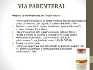 VIA PARENTERAL
Preparo do medicamento em frasco-ampola
1. Retirar a parte deslocável da tampa metálica, realizar desinfecção da
tampa de borracha com algodão embebido em álcool á 70%
2. Realizar a assepsia da ampola de diluente, água destilada (AD)
ou soro conforme PM e abri-la ,
3. Preparar a seringa com a agulha de maior calibre ( 40x12 )
4. Aspirar a ampola de diluente e introduzi-la no frasco ampola
5. Homogeneizar a solução, fazendo rotação do frasco,
evitando-se a formação de espuma ( NÃO SACUDIR)
6. Aspirar o medicamento
7. Retirar o ar da seringa, não esquecendo de proteger a agulha . Se
for intramuscular trocar a agulha por uma própria para
administração (30x7)
 