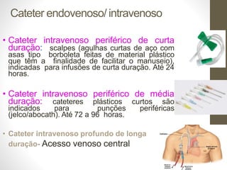 Cateter endovenoso/ intravenoso
• Cateter intravenoso periférico de curta
duração: scalpes (agulhas curtas de aço com
asas tipo borboleta feitas de material plástico
que têm a finalidade de facilitar o manuseio),
indicadas para infusões de curta duração. Até 24
horas.
• Cateter intravenoso periférico de média
duração: cateteres plásticos curtos são
indicados para punções periféricas
(jelco/abocath). Até 72 a 96 horas.
• Cateter intravenoso profundo de longa
duração- Acesso venoso central
 