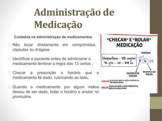 Administração de
Medicação
Cuidados na administração de medicamentos
Não tocar diretamente em comprimidos,
cápsulas ou drágeas
Identificar o paciente antes de administrar o
medicamento lembrar a regra dos 13 certos ;
Checar a prescrição o horário que o
medicamento foi dado, rubricando ao lado;
Quando o medicamento por algum motivo
deixou de ser dado, bolar o horário e anotar no
prontuário.
 