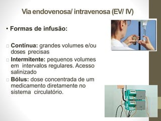 Viaendovenosa/ intravenosa (EV/ IV)
• Formas de infusão:
Contínua: grandes volumes e/ou
doses precisas
Intermitente: pequenos volumes
em intervalos regulares. Acesso
salinizado
Bólus: dose concentrada de um
medicamento diretamente no
sistema circulatório.
 