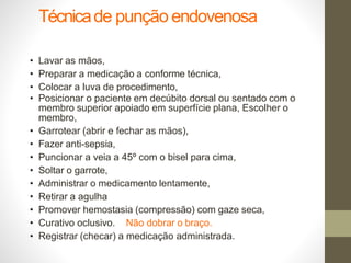 Técnicade punção endovenosa
• Lavar as mãos,
• Preparar a medicação a conforme técnica,
• Colocar a luva de procedimento,
• Posicionar o paciente em decúbito dorsal ou sentado com o
membro superior apoiado em superfície plana, Escolher o
membro,
• Garrotear (abrir e fechar as mãos),
• Fazer anti-sepsia,
• Puncionar a veia a 45º com o bisel para cima,
• Soltar o garrote,
• Administrar o medicamento lentamente,
• Retirar a agulha
• Promover hemostasia (compressão) com gaze seca,
• Curativo oclusivo. Não dobrar o braço.
• Registrar (checar) a medicação administrada.
 