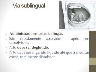 Viasublingual
 Administrado embaixo da língua.
 São rapidamente absorvidos após serem
dissolvidos.
 Não deve ser deglutido.
 Não deve ser ingerido líquido até que a medicação
esteja totalmente dissolvida.
 