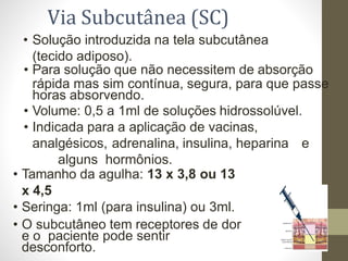 • Solução introduzida na tela subcutânea
(tecido adiposo).
• Para solução que não necessitem de absorção
rápida mas sim contínua, segura, para que passe
horas absorvendo.
• Volume: 0,5 a 1ml de soluções hidrossolúvel.
• Indicada para a aplicação de vacinas,
analgésicos, adrenalina, insulina, heparina e
alguns hormônios.
• Tamanho da agulha: 13 x 3,8 ou 13
x 4,5
• Seringa: 1ml (para insulina) ou 3ml.
• O subcutâneo tem receptores de dor
e o paciente pode sentir
desconforto.
Via Subcutânea (SC)
 