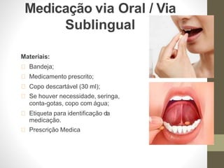 Medicação via Oral / Via
Sublingual
Materiais:
Bandeja;
Medicamento prescrito;
Copo descartável (30 ml);
Se houver necessidade, seringa,
conta-gotas, copo com água;
Etiqueta para identificação da
medicação.
Prescrição Medica
 