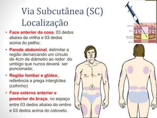 • Face anterior da coxa, 03 dedos
abaixo da virilha e 03 dedos
acima do joelho;
• Parede abdominal, delimitar a
região demarcando um círculo
de 4cm de diâmetro ao redor do
umbigo que nunca deverá ser
puncionada;
• Região lombar e glútea;,
referência a prega interglútea
(cofrinho)
• Face externa anterior e
posterior do braço, no espaço
entre 03 dedos abaixo do ombro
e 03 dedos acima do cotovelo.
Via Subcutânea (SC)
Localização
 