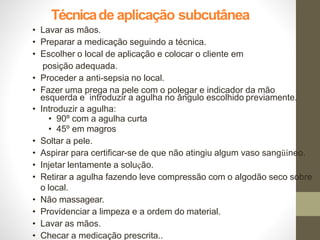 Técnicade aplicação subcutânea
• Lavar as mãos.
• Preparar a medicação seguindo a técnica.
• Escolher o local de aplicação e colocar o cliente em
posição adequada.
• Proceder a anti-sepsia no local.
• Fazer uma prega na pele com o polegar e indicador da mão
esquerda e introduzir a agulha no ângulo escolhido previamente.
• Introduzir a agulha:
• 90º com a agulha curta
• 45º em magros
• Soltar a pele.
• Aspirar para certificar-se de que não atingiu algum vaso sangüíneo.
• Injetar lentamente a solução.
• Retirar a agulha fazendo leve compressão com o algodão seco sobre
o local.
• Não massagear.
• Providenciar a limpeza e a ordem do material.
• Lavar as mãos.
• Checar a medicação prescrita..
 