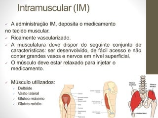 Intramuscular (IM)
 A administração IM, deposita o medicamento
no tecido muscular.
 Ricamente vascularizado.
 A musculatura deve dispor do seguinte conjunto de
características: ser desenvolvido, de fácil acesso e não
conter grandes vasos e nervos em nível superficial.
 O músculo deve estar relaxado para injetar o
medicamento.
 Músculo utilizados:
 Deltóide
 Vasto lateral
 Glúteo máximo
 Gluteo médio
 