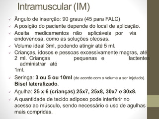 Intramuscular (IM)
 Ângulo de inserção: 90 graus (45 para FALC)
 A posição do paciente depende do local de aplicação.
 Aceita medicamentos não aplicáveis por via
endovenosa, como as soluções oleosas.
 Volume ideal 3ml, podendo atingir até 5 ml.
 Crianças, idosos e pessoas excessivamente magras, até
2 ml. Crianças pequenas e lactentes
administrar até
1ml.
 Seringa: 3 ou 5 ou 10ml (de acordo com o volume a ser injetado).
Bisel lateralizado.
 Agulha: 25 x 6 (crianças) 25x7, 25x8, 30x7 e 30x8.
 A quantidade de tecido adiposo pode interferir no
acesso ao músculo, sendo necessário o uso de agulhas
mais compridas.
 