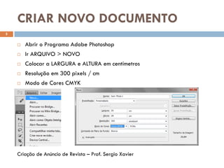 CRIAR NOVO DOCUMENTO
5
 Abrir o Programa Adobe Photoshop
 Ir ARQUIVO > NOVO
 Colocar a LARGURA e ALTURA em centímetros
 Resolução em 300 pixels / cm
 Modo de Cores CMYK
Criação de Anúncio de Revista – Prof. Sergio Xavier
 