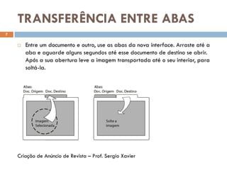 TRANSFERÊNCIA ENTRE ABAS
7
 Entre um documento e outro, use as abas da nova interface. Arraste até a
aba e aguarde alguns segundos até esse documento de destino se abrir.
Após a sua abertura leve a imagem transportada até o seu interior, para
soltá-la.
Criação de Anúncio de Revista – Prof. Sergio Xavier
 