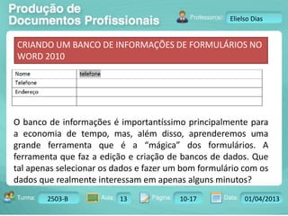Turma: 2503-B Aula: 10 Pág: 10 a 17 Data: 18-jan-12 
2503-B 13 10-17 01/04/2013 
Instrutor: Ricardo Paladini Matos 
Elielso Dias 
CRIANDO UM BANCO DE INFORMAÇÕES DE FORMULÁRIOS NO 
WORD 2010 
O banco de informações é importantíssimo principalmente para 
a economia de tempo, mas, além disso, aprenderemos uma 
grande ferramenta que é a “mágica” dos formulários. A 
ferramenta que faz a edição e criação de bancos de dados. Que 
tal apenas selecionar os dados e fazer um bom formulário com os 
dados que realmente interessam em apenas alguns minutos? 
 