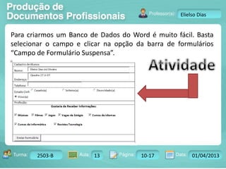 Turma: 2503-B Aula: 10 Pág: 10 a 17 Data: 18-jan-12 
2503-B 13 10-17 01/04/2013 
Instrutor: Ricardo Paladini Matos 
Elielso Dias 
Para criarmos um Banco de Dados do Word é muito fácil. Basta 
selecionar o campo e clicar na opção da barra de formulários 
“Campo de Formulário Suspensa”. 
