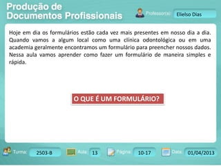 Turma: 2503-B Aula: 10 Pág: 10 a 17 Data: 18-jan-12 
2503-B 13 10-17 01/04/2013 
Instrutor: Ricardo Paladini Matos 
Elielso Dias 
Hoje em dia os formulários estão cada vez mais presentes em nosso dia a dia. 
Quando vamos a algum local como uma clínica odontológica ou em uma 
academia geralmente encontramos um formulário para preencher nossos dados. 
Nessa aula vamos aprender como fazer um formulário de maneira simples e 
rápida. 
O QUE É UM FORMULÁRIO? 
 