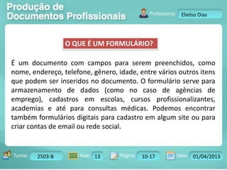 O QUE É UM FORMULÁRIO? 
Turma: 2503-B Aula: 10 Pág: 10 a 17 Data: 18-jan-12 
2503-B 13 10-17 01/04/2013 
Instrutor: Ricardo Paladini Matos 
Elielso Dias 
É um documento com campos para serem preenchidos, como 
nome, endereço, telefone, gênero, idade, entre vários outros itens 
que podem ser inseridos no documento. O formulário serve para 
armazenamento de dados (como no caso de agências de 
emprego), cadastros em escolas, cursos profissionalizantes, 
academias e até para consultas médicas. Podemos encontrar 
também formulários digitais para cadastro em algum site ou para 
criar contas de email ou rede social. 
 