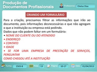Turma: 2503-B Aula: 10 Pág: 10 a 17 Data: 18-jan-12 
2503-B 13 10-17 01/04/2013 
Instrutor: Ricardo Paladini Matos 
Elielso Dias 
CRIANDO UM FORMULÁRIO 
Para a criação, precisamos filtrar as informações que irão ao 
documento, pois informações desnecessárias e que não agregam 
o que a instituição ou empresa está pedindo. 
Dados que não podem faltar em um formulário: 
• NOME DO CLIENTE OU DO ATENDIDO 
• ENDEREÇO 
• CONTATO 
• IDADE 
• SE FOR UMA EMPRESA DE PRESTAÇÃO DE SERVIÇOS, 
PERGUNTAR 
COMO CHEGOU ATÉ A INSTITUIÇÃO 
 