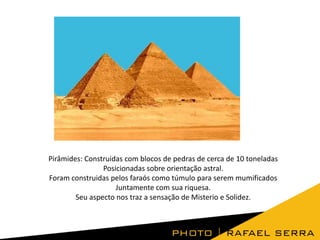 Pirâmides: Construidas com blocos de pedras de cerca de 10 toneladas
Posicionadas sobre orientação astral.
Foram construidas pelos faraós como túmulo para serem mumificados
Juntamente com sua riquesa.
Seu aspecto nos traz a sensação de Misterio e Solidez.

 