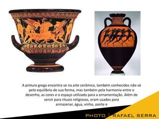 A pintura grega encontra-se na arte cerâmica, também conhecidos não só
pelo equilíbrio de sua forma, mas também pela harmonia entre o
desenho, as cores e o espaço utilizado para a ornamentação. Além de
servir para rituais religiosos, eram usados para
armazenar, água, vinho, azeite e

 