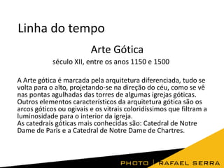 Linha do tempo
Arte Gótica
século XII, entre os anos 1150 e 1500
A Arte gótica é marcada pela arquitetura diferenciada, tudo se
volta para o alto, projetando-se na direção do céu, como se vê
nas pontas agulhadas das torres de algumas igrejas góticas.
Outros elementos característicos da arquitetura gótica são os
arcos góticos ou ogivais e os vitrais coloridíssimos que filtram a
luminosidade para o interior da igreja.
As catedrais góticas mais conhecidas são: Catedral de Notre
Dame de Paris e a Catedral de Notre Dame de Chartres.

 
