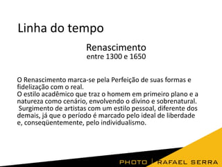 Linha do tempo
Renascimento
entre 1300 e 1650

O Renascimento marca-se pela Perfeição de suas formas e
fidelização com o real.
O estilo acadêmico que traz o homem em primeiro plano e a
natureza como cenário, envolvendo o divino e sobrenatural.
Surgimento de artistas com um estilo pessoal, diferente dos
demais, já que o período é marcado pelo ideal de liberdade
e, conseqüentemente, pelo individualismo.

 