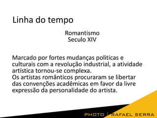 Linha do tempo
Romantismo
Seculo XIV
Marcado por fortes mudanças politicas e
culturais com a revolução industrial, a atividade
artística tornou-se complexa.
Os artistas românticos procuraram se libertar
das convenções acadêmicas em favor da livre
expressão da personalidade do artista.

 