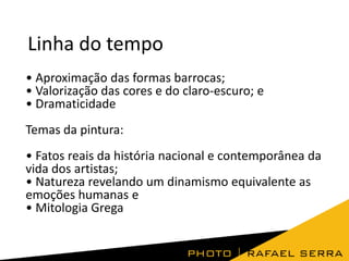 Linha do tempo
• Aproximação das formas barrocas;
• Valorização das cores e do claro-escuro; e
• Dramaticidade

Temas da pintura:
• Fatos reais da história nacional e contemporânea da
vida dos artistas;
• Natureza revelando um dinamismo equivalente as
emoções humanas e
• Mitologia Grega

 
