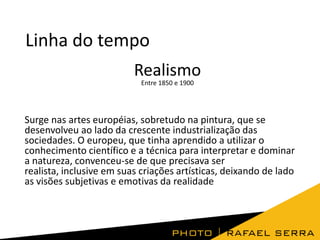 Linha do tempo
Realismo
Entre 1850 e 1900

Surge nas artes européias, sobretudo na pintura, que se
desenvolveu ao lado da crescente industrialização das
sociedades. O europeu, que tinha aprendido a utilizar o
conhecimento científico e a técnica para interpretar e dominar
a natureza, convenceu-se de que precisava ser
realista, inclusive em suas criações artísticas, deixando de lado
as visões subjetivas e emotivas da realidade

 