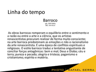 Linha do tempo
Barroco
séc. XVII Itália
Séc. XVIII Brasil

As obras barrocas romperam o equilíbrio entre o sentimento e
a razão ou entre a arte e a ciência, que os artistas
renascentistas procuram realizar de forma muito consciente;
na arte barroca predominam as emoções e não o racionalismo
da arte renascentista. É uma época de conflitos espirituais e
religiosos. O estilo barroco traduz a tentativa angustiante de
conciliar forças antagônicas: bem e mal; Deus e Diabo; céu e
terra; pureza e pecado; alegria e tristeza; paganismo e
cristianismo; espírito e matéria.

 