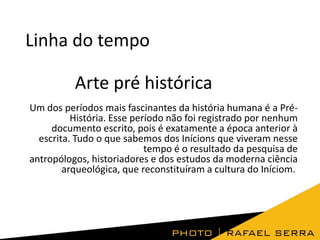 Linha do tempo
Arte pré histórica
Um dos períodos mais fascinantes da história humana é a PréHistória. Esse período não foi registrado por nenhum
documento escrito, pois é exatamente a época anterior à
escrita. Tudo o que sabemos dos Inícions que viveram nesse
tempo é o resultado da pesquisa de
antropólogos, historiadores e dos estudos da moderna ciência
arqueológica, que reconstituíram a cultura do Iníciom.

 