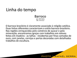 Linha do tempo
Barroco
séc. XVII Itália
Séc. XVIII Brasil

O barroco brasileiro é claramente associado à religião católica.
Duas linhas diferentes caracterizam o estilo barroco brasileiro.
Nas regiões enriquecidas pelo comércio de açúcar e pela
mineração, encontramos igrejas com trabalhos em relevos
feitos em madeira - as talhas - recobertas por finas camadas de
ouro, com janelas, cornijas e portas decoradas com detalhados
trabalhos de escultura.

 