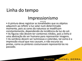 Linha do tempo
Impressionismo
século XX

• A pintura deve registrar as tonalidades que os objetos
adquirem ao refletir a luz solar num determinado
momento, pois as cores da natureza se modificam
constantemente, dependendo da incidência da luz do sol.
• As figuras não devem ter contornos nítidos, pois a linha é
uma abstração do ser humano para representar imagens.
• As sombras devem ser luminosas e coloridas, tal como é a
impressão visual que nos causam, e não escuras ou
pretas, como os pintores costumavam representá-las no
passado.

 