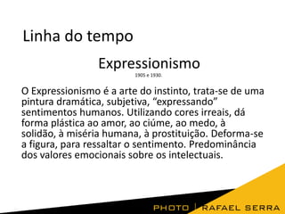 Linha do tempo
Expressionismo
1905 e 1930.

O Expressionismo é a arte do instinto, trata-se de uma
pintura dramática, subjetiva, “expressando”
sentimentos humanos. Utilizando cores irreais, dá
forma plástica ao amor, ao ciúme, ao medo, à
solidão, à miséria humana, à prostituição. Deforma-se
a figura, para ressaltar o sentimento. Predominância
dos valores emocionais sobre os intelectuais.

 