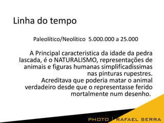 Linha do tempo
Paleolítico/Neolítico 5.000.000 a 25.000

A Principal caracteristica da idade da pedra
lascada, é o NATURALISMO, representações de
animais e figuras humanas simplificadissimas
nas pinturas rupestres.
Acreditava que poderia matar o animal
verdadeiro desde que o representasse ferido
mortalmente num desenho.

 